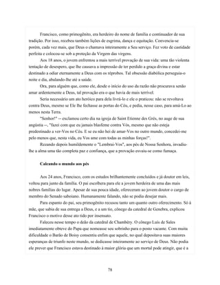 Francisco, como primogênito, era herdeiro do nome de família e continuador de sua
tradição. Por isso, recebeu também lições de esgrima, dança e equitação. Convencia-se
porém, cada vez mais, que Deus o chamava inteiramente a Seu serviço. Fez voto de castidade
perfeita e colocou-se sob a proteção da Virgem das virgens.
       Aos 18 anos, o jovem enfrentou a mais terrível provação de sua vida: uma tão violenta
tentação de desespero, que lhe causava a impressão de ter perdido a graça divina e estar
destinado a odiar eternamente a Deus com os réprobos. Tal obsessão diabólica perseguia-o
noite e dia, abalando-lhe até a saúde.
       Ora, para alguém que, como ele, desde o início do uso da razão não procurava senão
amar ardentemente a Deus, tal provação era o que havia de mais terrível.
       Seria necessário um ato heróico para dela livrá-lo e ele o praticou: não se revoltava
contra Deus, mesmo se Ele lhe fechasse as portas do Céu, e pedia, nesse caso, para amá-Lo ao
menos nesta Terra.
       "Senhor!" -- exclamou certo dia na igreja de Saint Etienne des Grés, no auge de sua
angústia --, "fazei com que eu jamais blasfeme contra Vós, mesmo que não esteja
predestinado a ver-Vos no Céu. E se eu não hei de amar-Vos no outro mundo, concedei-me
pelo menos que, nesta vida, eu Vos ame com todas as minhas forças!".
       Rezando depois humildemente o "Lembrai-Vos", aos pés de Nossa Senhora, invadiu-
lhe a alma uma tão completa paz e confiança, que a provação esvaiu-se como fumaça.


      Calcando o mundo aos pés


       Aos 24 anos, Francisco, com os estudos brilhantemente concluídos e já doutor em leis,
voltou para junto da família. O pai escolhera para ele a jovem herdeira de uma das mais
nobres famílias do lugar. Apesar de sua pouca idade, ofereceram ao jovem doutor o cargo de
membro do Senado saboiano. Humanamente falando, não se podia desejar mais.
       Para espanto do pai, seu primogênito recusou tanto um quanto outro oferecimento. Só à
mãe, que sabia de sua entrega a Deus, e a um tio, cônego da catedral de Genebra, explicou
Francisco o motivo desse ato tido por insensato.
       Faleceu nesse tempo o deão da catedral de Chambéry. O cônego Luís de Sales
imediatamente obteve do Papa que nomeasse seu sobrinho para o posto vacante. Com muita
dificuldade o Barão de Boisy consentiu enfim que aquele, no qual depositava suas maiores
esperanças de triunfo neste mundo, se dedicasse inteiramente ao serviço de Deus. Não podia
ele prever que Francisco estava destinado à maior glória que um mortal pode atingir, que é a




                                            78
 