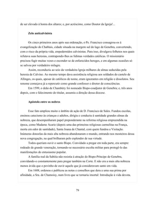 de ser elevado à honra dos altares; e, por acréscimo, como Doutor da Igreja!...


      Zelo anticalvinista


       Os cinco primeiros anos após sua ordenação, o Pe. Francisco consagrou-os à
evangelização do Chablais, cidade situada na margem sul do lago de Genebra, convertendo,
com o risco da própria vida, empedernidos calvinistas. Para isso, divulgava folhetos nos quais
refutava suas heresias, contrapondo-lhes as lídimas verdades católicas. O missionário
precisou fugir muitas vezes e esconder-se de enfurecidos hereges, e em algumas ocasiões só
se salvou por verdadeiro milagre.
       Assim, reconduziu ao seio da verdadeira Igreja milhares de almas seduzidas pela
heresia de Calvino. Ao mesmo tempo dava assistência religiosa aos soldados do castelo de
Allinges, os quais, apesar de católicos de nome, eram ignorantes em religião e dissolutos. Seu
renome começava já a repercutir como grande confessor e diretor de consciências.
       Em 1599, o deão de Chambéry foi nomeado Bispo-coadjutor de Genebra; e, três anos
depois, com o falecimento do titular, assumiu a direção dessa diocese.


      Apóstolo entre os nobres


       Esse fato ampliou muito o âmbito de ação de D. Francisco de Sales. Fundou escolas,
ensinou catecismo às crianças e adultos, dirigiu e conduziu à santidade grandes almas da
nobreza, que desempenharam papel preponderante na reforma religiosa empreendida na
época, como Madame Acarie (depois uma das primeiras religiosas carmelitas na França,
morta em odor de santidade), Santa Joana de Chantal, com quem fundou a Visitação.
Inúmeras donzelas da mais alta nobreza abandonaram o mundo, entrando nos mosteiros dessa
nova congregação, na qual brilharam pelo esplendor de sua virtude.
       Todos queriam ouvir o santo Bispo. Convidado a pregar em toda parte, era sempre
rodeado de grande veneração, tornando-se necessário escolta militar para protegê-lo das
manifestações do entusiasmo popular.
       A família real da Sabóia não resistia à atração do Bispo-Príncipe de Genebra,
convidando-o constantemente para pregar também na Corte. E não era a mais alta nobreza
menos ávida que o povinho de ouvir aquele que já consideravam santo em vida.
       Em 1608, ordenou e publicou as notas e conselhos que dera a uma sua prima por
afinidade, a Sra. de Chamoisy, num livro que se tornaria imortal: Introdução à vida devota.




                                              79
 