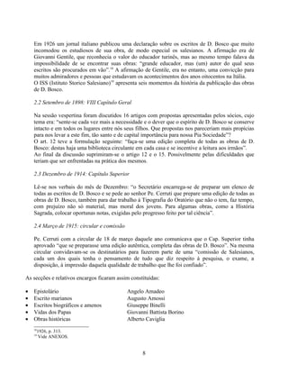 Em 1926 um jornal italiano publicou uma declaração sobre os escritos de D. Bosco que muito
    incomodou os estudiosos de sua obra, de modo especial os salesianos. A afirmação era de
    Giovanni Gentile, que reconhecia o valor do educador turinês, mas ao mesmo tempo falava da
    impossibilidade de se encontrar suas obras: “grande educador, mas (um) autor do qual seus
    escritos são procurados em vão”.18 A afirmação de Gentile, era no entanto, uma convicção para
    muitos admiradores e pessoas que estudavam os acontecimentos dos anos oitocentos na Itália.
    O ISS (Istituto Storico Salesiano)19 apresenta seis momentos da história da publicação das obras
    de D. Bosco.

    2.2 Setembro de 1898: VIII Capítulo Geral

    Na sessão vespertina foram discutidos 16 artigos com propostas apresentadas pelos sócios, cujo
    tema era: “sente-se cada vez mais a necessidade e o dever que o espírito de D. Bosco se conserve
    intacto e em todos os lugares entre nós seus filhos. Que propostas nos pareceriam mais propícias
    para nos levar a este fim, tão santo e de capital importância para nossa Pia Sociedade”?
    O art. 12 teve a formulação seguinte: “faça-se uma edição completa de todas as obras de D.
    Bosco: destas haja uma biblioteca circulante em cada casa e se incentive a leitura aos irmãos”.
    Ao final da discussão suprimiram-se o artigo 12 e o 15. Possivelmente pelas dificuldades que
    teriam que ser enfrentadas na prática dos mesmos.

    2.3 Dezembro de 1914: Capítulo Superior

    Lê-se nos verbais do mês de Dezembro: “o Secretário encarrega-se de preparar um elenco de
    todas as escritos de D. Bosco e se pede ao senhor Pe. Cerruti que prepare uma edição de todas as
    obras de D. Bosco, também para dar trabalho à Tipografia do Oratório que não o tem, faz tempo,
    com prejuízo não só material, mas moral dos jovens. Para algumas obras, como a História
    Sagrada, colocar oportunas notas, exigidas pelo progresso feito por tal ciência”.

    2.4 Março de 1915: circular e comissão

    Pe. Cerruti com a circular de 18 de março daquele ano comunicava que o Cap. Superior tinha
    aprovado “que se preparasse uma edição autêntica, completa das obras de D. Bosco”. Na mesma
    circular convidavam-se os destinatários para fazerem parte de uma “comissão de Salesianos,
    cada um dos quais tenha o pensamento de tudo que diz respeito à pesquisa, o exame, a
    disposição, à impressão daquela qualidade de trabalho que lhe foi confiado”.

As secções e relativos encargos ficaram assim constituídas:

•   Epistolário                              Angelo Amadeo
•   Escrito marianos                         Augusto Amossi
•   Escritos biográficos e amenos            Giuseppe Binelli
•   Vidas dos Papas                          Giovanni Battista Borino
•   Obras históricas                         Alberto Caviglia
    18
      1926, p. 313.
    19
       Vide ANEXOS.


                                                   8
 