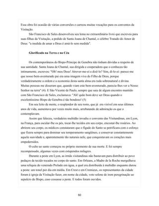 Essa obra foi ocasião de várias conversões e carreou muitas vocações para os conventos da
Visitação.
       São Francisco de Sales desenvolveu seu lema no extraordinário livro que escreveu para
suas filhas da Visitação, a pedido de Santa Joana de Chantal, o célebre Tratado do Amor de
Deus: "a medida de amar a Deus é amá-lo sem medida".


      Glorificado na Terra e no Céu


       Os contemporâneos do Bispo-Príncipe de Genebra não tinham dúvidas a respeito de
sua santidade. Santa Joana de Chantal, sua dirigida e cooperadora que o conheceu tão
intimamente, escreveu: "Oh! meu Deus! Atrever-me-ei a dizê-lo? Sim, di-lo-ei: parece-me
que nosso bem-aventurado pai era uma imagem viva do Filho de Deus, porque
verdadeiramente a ordem e a economia desta santa alma era toda sobrenatural e divina.
Muitas pessoas me disseram que, quando viam este bem-aventurado, parecia-lhes ver a Nosso
Senhor na terra" (4). E São Vicente de Paulo, sempre que saia de algum encontro mantido
com São Francisco de Sales, exclamava: "Ah! quão bom deve ser Deus quando o
excelentíssimo Bispo de Genebra é tão bondoso! (5)
       Em seu leito de morte, o resplendor de seu rosto, que já era visível em seus últimos
anos de vida, aumentava por vezes muito mais, arrebatando de admiração os que o
contemplavam.
       Assim que faleceu, verdadeira multidão invadiu o convento das Visitandinas, em Lyon,
na França, para oscular-lhe os pés, tocar-lhe tecidos em seu corpo, encostar-lhe rosários. Ao
abrirem seu corpo, os médicos constataram que o fígado do Santo se petrificara com o esforço
que fizera sempre para dominar seu temperamento sangüíneo, e conservar constantemente
aquela suavidade e, aparentemente tão naturais nele, que conquistavam os corações mais
empedernidos.
       O culto ao santo começou no próprio momento de sua morte. E foi sempre
recompensado, algumas vezes com estupendos milagres.
       Durante a peste em Lyon, as irmãs visitandinas não bastavam para distribuir ao povo
pedaços de tecido tocados no corpo do santo. Em Orleans, a Madre de la Roche mergulhava
uma relíquia do venerado Prelado em água, a qual era distribuida à multidão enquanto durou
a peste: um tonel por dia em média. Em Crest e em Cremieux, os representantes da cidade
foram à igreja da Visitação fazer, em nome da cidade, voto solene de irem peregrinação ao
sepulcro do Bispo, caso cessasse a peste. E todos foram ouvidos.




                                             80
 