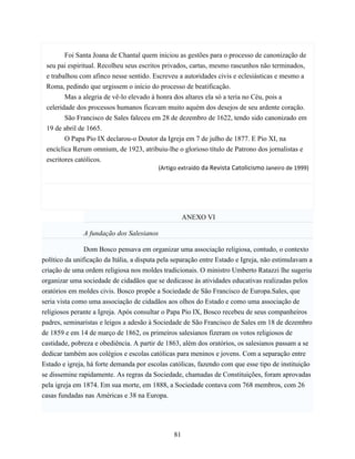 Foi Santa Joana de Chantal quem iniciou as gestões para o processo de canonização de
 seu pai espiritual. Recolheu seus escritos privados, cartas, mesmo rascunhos não terminados,
 e trabalhou com afinco nesse sentido. Escreveu a autoridades civis e eclesiásticas e mesmo a
 Roma, pedindo que urgissem o início do processo de beatificação.
        Mas a alegria de vê-lo elevado à honra dos altares ela só a teria no Céu, pois a
 celeridade dos processos humanos ficavam muito aquém dos desejos de seu ardente coração.
        São Francisco de Sales faleceu em 28 de dezembro de 1622, tendo sido canonizado em
 19 de abril de 1665.
        O Papa Pio IX declarou-o Doutor da Igreja em 7 de julho de 1877. E Pio XI, na
 encíclica Rerum omnium, de 1923, atribuiu-lhe o glorioso título de Patrono dos jornalistas e
 escritores católicos.
                                          (Artigo extraído da Revista Catolicismo Janeiro de 1999)




                                                     ANEXO VI

               A fundação dos Salesianos

                Dom Bosco pensava em organizar uma associação religiosa, contudo, o contexto
político da unificação da Itália, a disputa pela separação entre Estado e Igreja, não estimulavam a
criação de uma ordem religiosa nos moldes tradicionais. O ministro Umberto Ratazzi lhe sugeriu
organizar uma sociedade de cidadãos que se dedicasse às atividades educativas realizadas pelos
oratórios em moldes civis. Bosco propõe a Sociedade de São Francisco de Europa.Sales, que
seria vista como uma associação de cidadãos aos olhos do Estado e como uma associação de
religiosos perante a Igreja. Após consultar o Papa Pio IX, Bosco recebeu de seus companheiros
padres, seminaristas e leigos a adesão à Sociedade de São Francisco de Sales em 18 de dezembro
de 1859 e em 14 de março de 1862, os primeiros salesianos fizeram os votos religiosos de
castidade, pobreza e obediência. A partir de 1863, além dos oratórios, os salesianos passam a se
dedicar também aos colégios e escolas católicas para meninos e jovens. Com a separação entre
Estado e igreja, há forte demanda por escolas católicas, fazendo com que esse tipo de instituição
se dissemine rapidamente. As regras da Sociedade, chamadas de Constituições, foram aprovadas
pela igreja em 1874. Em sua morte, em 1888, a Sociedade contava com 768 membros, com 26
casas fundadas nas Américas e 38 na Europa.




                                                81
 