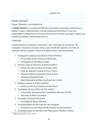 ANEXO VII


Família salesiana117
Origem: Wikipédia, a enciclopédia livre.
A família salesiana é um conjunto de diferentes instituições e movimentos católicos que se
propõem a seguir a espiritualidade e a missão propostas por Dom Bosco. Como essa
espiritualidade se fundamenta nos escritos de São Francisco de Sales, que propôs a alegria como
caminho de santidade, é denominada salesiana.

Composição

A família salesiana é atualmente composta por vinte e três grupos de institutos de vida
consagrada e associações de leigos católicos, aqui classificados segundo a sua forma de
instituição canônica segundo as diretrizes da Igreja Católica Apostólica Romana:

        1. Congregações religiosas masculinas de Direito Pontifício:
               Pia Sociedade de São Francisco de Sales (sdb)
               Congregação de São Miguel Arcanjo
        2. Institutos religiosos femininos de Direito Pontifício
               Instituto das Filhas de Maria Auxiliadora (fma)
               Filhas dos Sagrados Corações de Jesus e Maria
               Salesianas Oblatas do Sagrado Coração de Jesus
               Apóstolas da Sagrada Família
               Irmãs Missionárias de Maria Auxiliadora dos Cristãos
        3. Institutos seculares de Direito Pontifício
               Instituto Secular das Voluntárias de Dom Bosco
        4. Associações eclesiais públicas de fiéis católicos
               A Associação Internacional dos Cooperadores Salesianos (CCSS)
               Associação de Maria Auxiliadora
        5. Associação eclesial privada de fiéis
               Associação das Damas Salesianas
        6. Associação pública de fiéis leigos de vida consagrada
               Voluntários com Dom Bosco (CDB) (Instituto Secular masculino)
        7. Associações leigas reconhecidas como Organizações Mundiais Católicas
117
      Página modificada em 23/12/2007.


                                                    82
 