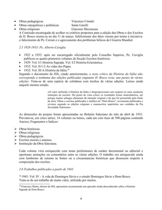 •   Obras pedagógicas                       Vincenzo Cimatti
•   Obras catequéticas e polêmicas          Sante Garelli
•   Obras religiosas                        Giacomo Mezzacasa
    A Comissão encarregada de acolher os critérios propostos para a edição das Obras e dos Escritos
    de D. Bosco reuniu-se no dia 31 de março. Infelizmente dos fatos vieram por termo à iniciativa:
    o falecimento de Pe. Cerruti e o agravamento dos problemas bélicos da I Guerra Mundial.

    2.5 1928-1933: Pe. Alberto Caviglia

    •   1922 a 1932: após ser encarregado oficialmente pelo Conselho Superior, Pe. Caviglia
        publicou os quatro primeiros volumes da Secção Escritos históricos.
    • 1929: Vol. I/1 História Sagrada. Vol. I/2 História Eclesiástica.
    • 1932: Vol. II/1-2 As vidas dos Papas.
    • 1932: Vol. III A História da Itália.20
    Segundo o documento do ISS, citado anteriormente, o testo crítico da História da Itália não
    corresponde a nenhuma das edições publicadas enquanto D. Bosco vivia, une partes de várias
    edições. Trata-se de uma espécie de coletânea com trechos de várias edições. Lemos ainda
    naquele mesmo estudo:

                              «O valor atribuído à História da Itália é desproporcional com respeito às mais modestas
                              intenções do escritor. Do ponto de vista crítico os resultados foram insatisfatórios, até
                              porque muitas achegas afastaram da intenção original e do que foi prometido pelo título
                              da série: Obras e escritos publicados e inéditos de “Dom Bosco”, novamente publicados e
                              revistos segundo as edições originais e manuscritos supérstites aos cuidados da Pia
                              Sociedade Salesiana».

    As dimensões do projeto foram apresentadas no Boletim Salesiano do mês de abril de 1933.
    Previam-se, em cinco séries, 14 volumes ou tomos, cada um com mais de 500 páginas contendo
    Anexos, Fragmentos e Índices:

   Obras históricas.
   Obras religiosas.
   Obras pedagógicas.
   Escritos morais e amenos.
   Instituição da Obra Salesiana.

    Cada volume viria enriquecido com notas preliminares de caráter documental ou editorial e
    oportunas anotações ou comentários entre as várias edições. O trabalho era enriquecido ainda
    com lembretes de retorno às fontes ou a circunstancias históricas que dissessem respeito à
    composição dos escritos.

    2.6 Trabalhos publicados a partir de 1943

    * 1943: Vol. IV - A vida de Domingos Sávio e o estudo Domingos Sávio e Dom Bosco.
    Trata-se de um trabalho de muito valor, utilizado por muitos.
    20
      Francisco Motto, diretor do ISS, apresentou recentemente um episodio ainda desconhecido sobre a História
    Sagrada de Dom Bosco.


                                                            9
 