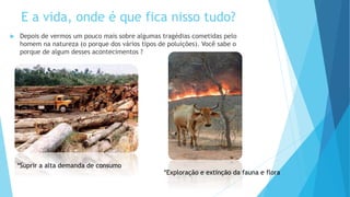  Depois de vermos um pouco mais sobre algumas tragédias cometidas pelo
homem na natureza (o porque dos vários tipos de poluições). Você sabe o
porque de algum desses acontecimentos ?
*Suprir a alta demanda de consumo
*Exploração e extinção da fauna e flora
E a vida, onde é que fica nisso tudo?
 