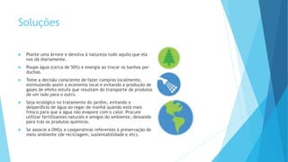 Soluções
 Plante uma árvore e devolva à natureza tudo aquilo que ela
nos dá diariamente.
 Poupe água (cerca de 50%) e energia ao trocar os banhos por
duchas.
 Tome a decisão consciente de fazer compras localmente,
estimulando assim a economia local e evitando a produção de
gases de efeito estufa que resultam do transporte de produtos
de um lado para o outro.
 Seja ecológico no tratamento do jardim, evitando o
desperdício de água ao regar de manhã quando está mais
fresco para que a água não evapore com o calor. Procure
utilizar fertilizantes naturais e amigos do ambiente, deixando
para trás os produtos químicos.
 Se associe a ONGs e cooperativas referentes à preservação do
meio ambiente (de reciclagem, sustentabilidade e etc).
 