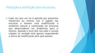 Poluição e extinção dos recursos.
 Cada vez que um rio é poluído por poluentes
industriais ou mesmo lixo é jogado nas
encostas o homem está modificando o
ambiente natural e começando um processo
que desencadeará em problemas para si
mesmo. Quando o nível dos rios sobe e inunda
cidades na verdade está apenas respondendo
a altura da modificação pela qual passou.
 