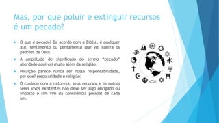 Mas, por que poluir e extinguir recursos
é um pecado?
 O que é pecado? De acordo com a Bíblia, é qualquer
ato, sentimento ou pensamento que vai contra os
padrões de Deus.
 A amplitude de significado do termo “pecado”
abordado aqui vai muito além da religião.
 Poluição parece nunca ser nossa responsabilidade,
por que? (escolaridade e religião)
 O cuidado com a natureza, seus recursos e os outros
seres vivos existentes não deve ser algo obrigado ou
imposto e sim vim da consciência pessoal de cada
um.
 