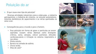 Poluição do ar
 O que causa esse tipo de poluição?
Diversas atividades industriais como a siderurgia, a indústria
petroquímica, a indústria de cimento, os veículos automotores,
sistemas domésticos de aquecimento e as várias queimadas na
zona rural.
 Consequências para o mundo e para o homem.
• Essa poluição em forma de gases e partículas ao serem
aspiradas causam várias doenças como bronquite
crônica, asma, alergias, câncer pulmonar, afecções
cardiovasculares e irritação no sistema respiratório e
nos olhos;
• Efeito estufa;
• Buraco na camada de ozônio;
• Chuva ácida;
• Ilhas de calor*
 