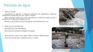 Poluição da água
 Quais as Causas?
Lançamento de detritos e materiais poluentes não degradáveis (plásticos,
detergentes e pesticidas) nos rios, lagos e oceanos
Águas aquecidas usadas nas usinas termelétricas e atômicas (usadas durante o
processo de refrigeração) jogadas nos rios;
Petróleo e altas doses mercúrio despejados indevidamente nos rios.
 Quais são as consequências?
Alteração dos ciclos hidrológicos;
Diminuição da retenção de oxigênio nas águas;
 Mares de Aral, Cáspio, Azov, Negro, Báltico, Branco e Mediterrâneo.
 Rios como o Piracicaba, o Paraíba do Sul e o Tietê.
 