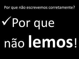 Por que não escrevemos corretamente?
Por que
não lemos!
 