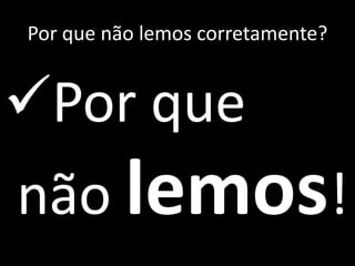Por que não lemos corretamente?
Por que
não lemos!
 