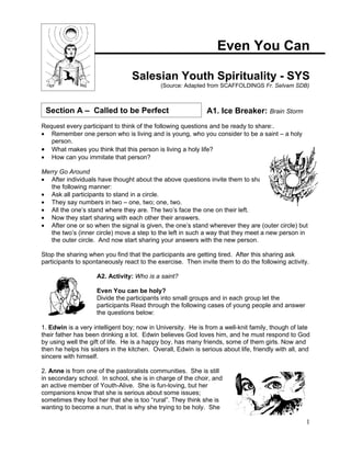 Even You Can

                                  Salesian Youth Spirituality - SYS
                                             (Source: Adapted from SCAFFOLDINGS Fr. Selvam SDB)



 Section A – Called to be Perfect                             A1. Ice Breaker: Brain Storm
Request every participant to think of the following questions and be ready to share:.
• Remember one person who is living and is young, who you consider to be a saint – a holy
   person.
• What makes you think that this person is living a holy life?
• How can you immitate that person?

Merry Go Around
• After individuals have thought about the above questions invite them to share with each in
   the following manner:
• Ask all participants to stand in a circle.
• They say numbers in two – one, two; one, two.
• All the one’s stand where they are. The two’s face the one on their left.
• Now they start sharing with each other their answers.
• After one or so when the signal is given, the one’s stand wherever they are (outer circle) but
   the two’s (inner circle) move a step to the left in such a way that they meet a new person in
   the outer circle. And now start sharing your answers with the new person.

Stop the sharing when you find that the participants are getting tired. After this sharing ask
participants to spontaneously react to the exercise. Then invite them to do the following activity.

                     A2. Activity: Who is a saint?

                     Even You can be holy?
                     Divide the participants into small groups and in each group let the
                     participants Read through the following cases of young people and answer
                     the questions below:

1. Edwin is a very intelligent boy; now in University. He is from a well-knit family, though of late
their father has been drinking a lot. Edwin believes God loves him, and he must respond to God
by using well the gift of life. He is a happy boy, has many friends, some of them girls. Now and
then he helps his sisters in the kitchen. Overall, Edwin is serious about life, friendly with all, and
sincere with himself.

2. Anne is from one of the pastoralists communities. She is still
in secondary school. In school, she is in charge of the choir, and
an active member of Youth-Alive. She is fun-loving, but her
companions know that she is serious about some issues;
sometimes they fool her that she is too “rural”. They think she is
wanting to become a nun, that is why she trying to be holy. She

                                                                                                    1
 