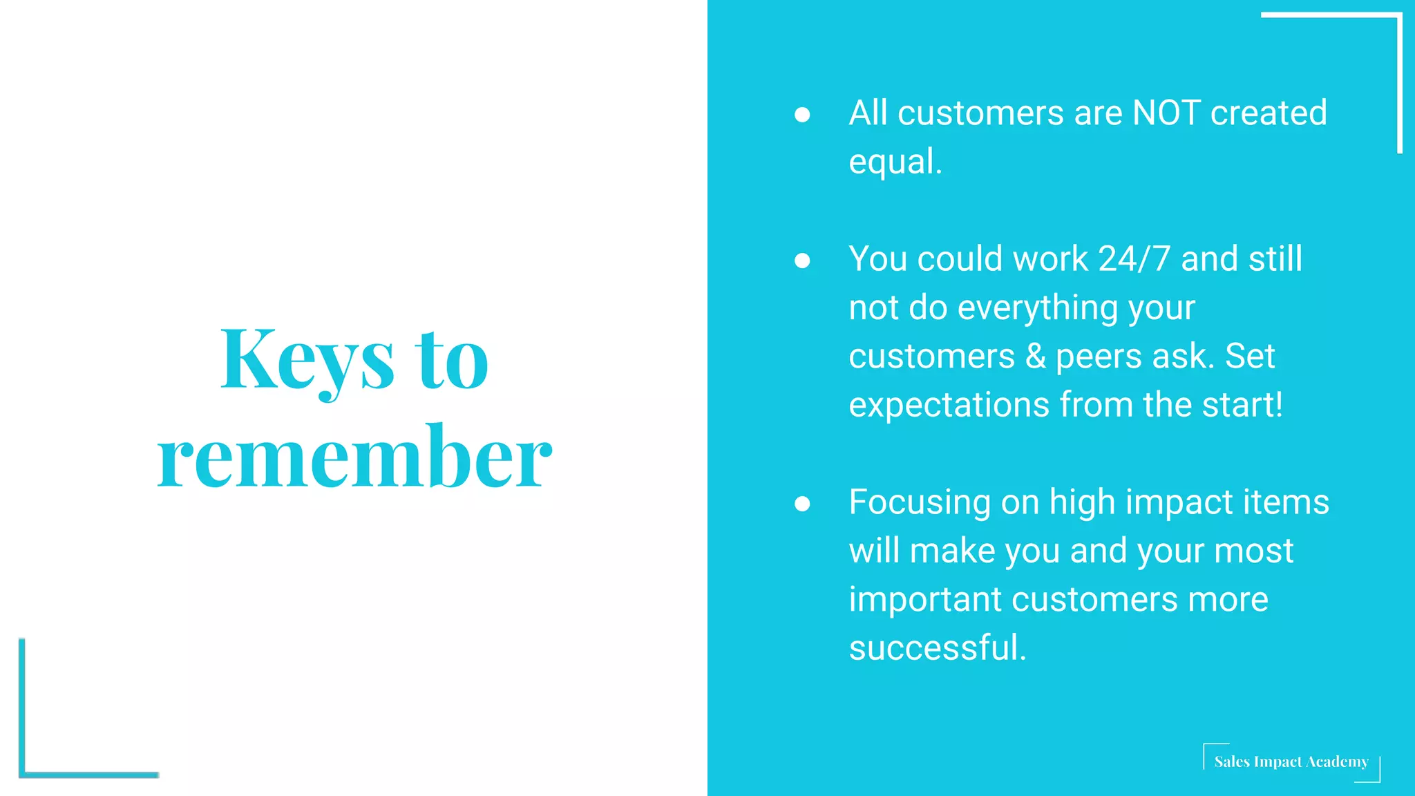 Keys to
remember
● All customers are NOT created
equal.
● You could work 24/7 and still
not do everything your
customers & peers ask. Set
expectations from the start!
● Focusing on high impact items
will make you and your most
important customers more
successful.
 