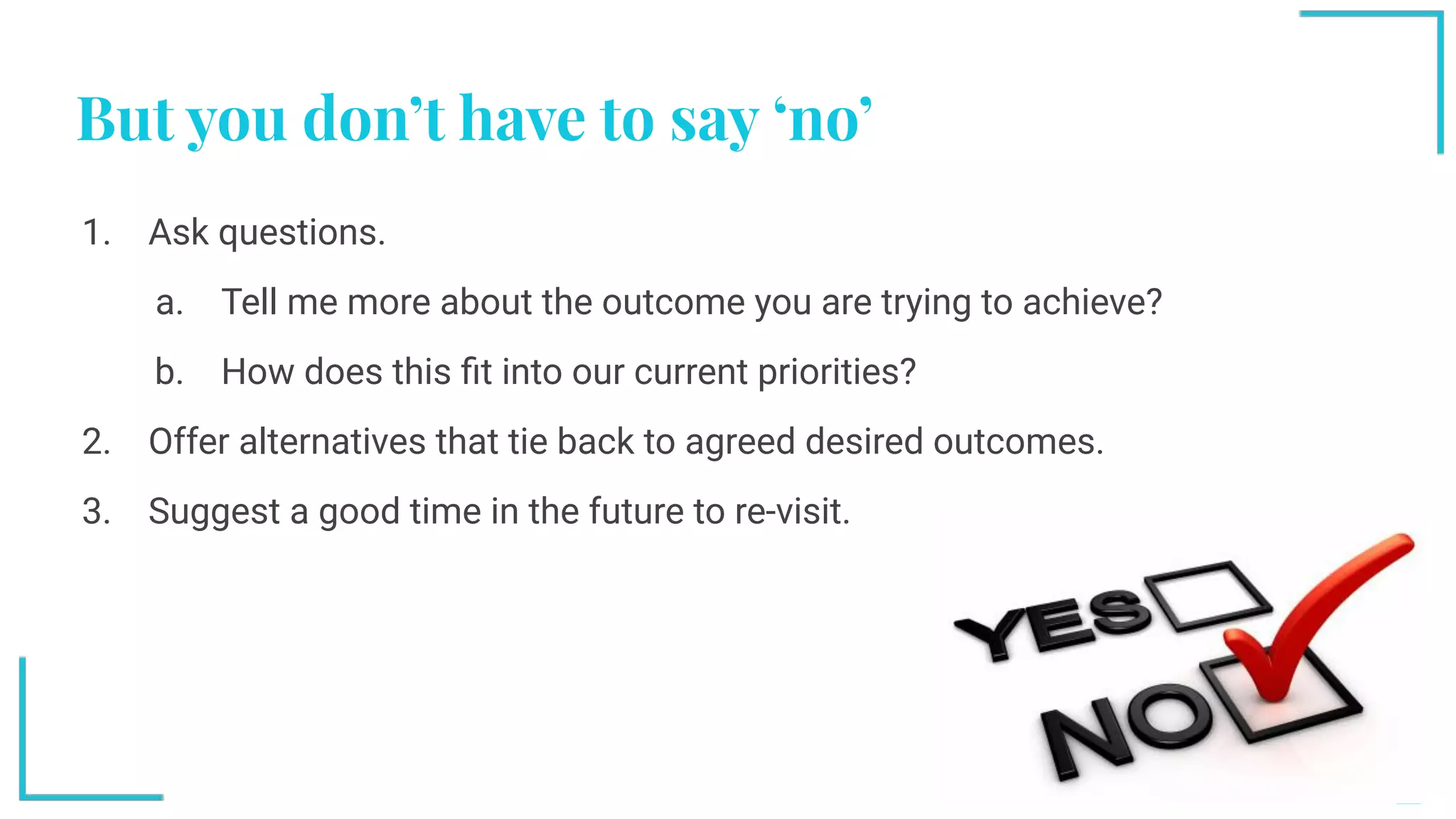 But you don’t have to say ‘no’
1. Ask questions.
a. Tell me more about the outcome you are trying to achieve?
b. How does this ﬁt into our current priorities?
2. Offer alternatives that tie back to agreed desired outcomes.
3. Suggest a good time in the future to re-visit.
 