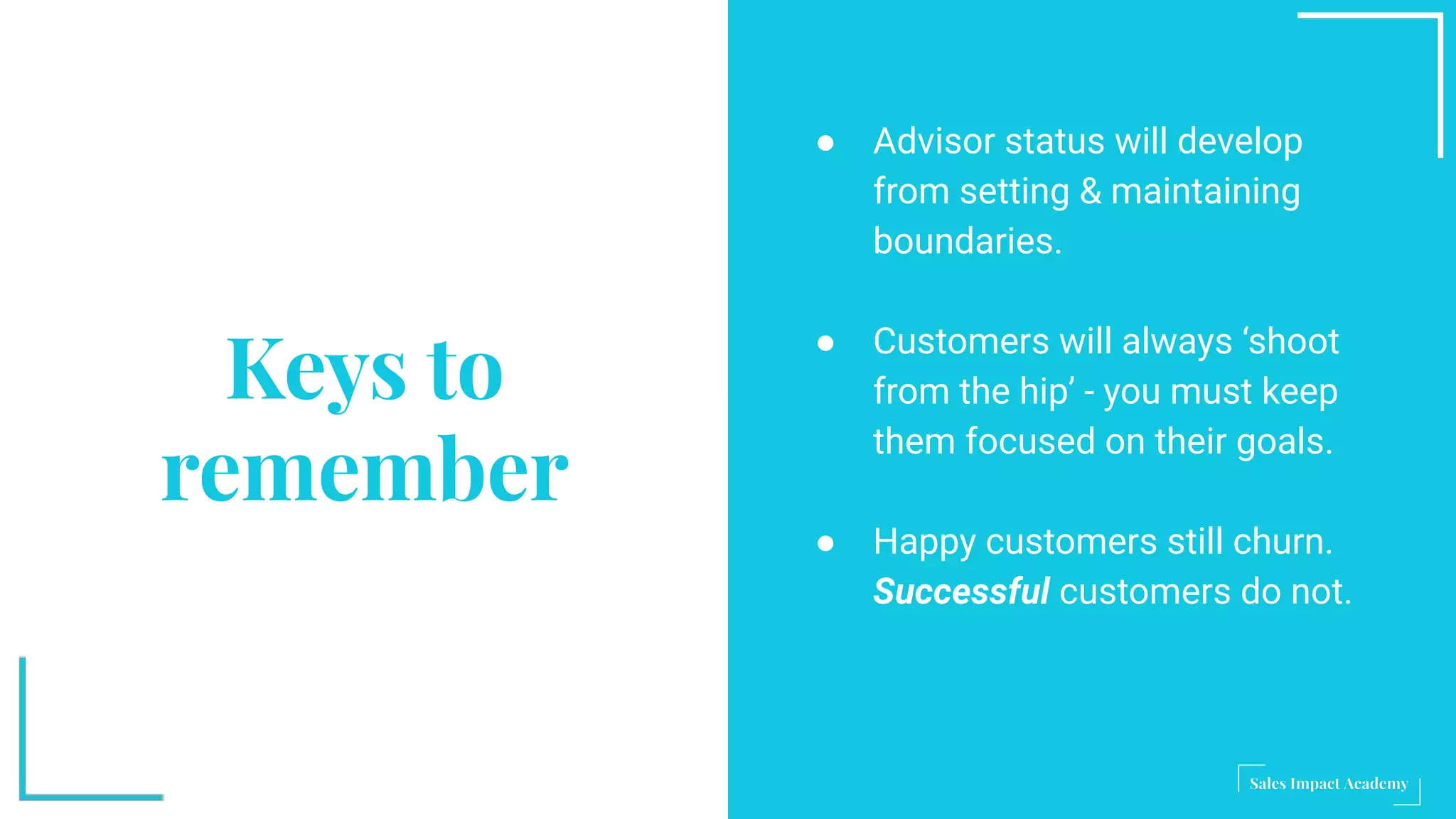 Keys to
remember
● Advisor status will develop
from setting & maintaining
boundaries.
● Customers will always ‘shoot
from the hip’ - you must keep
them focused on their goals.
● Happy customers still churn.
Successful customers do not.
 