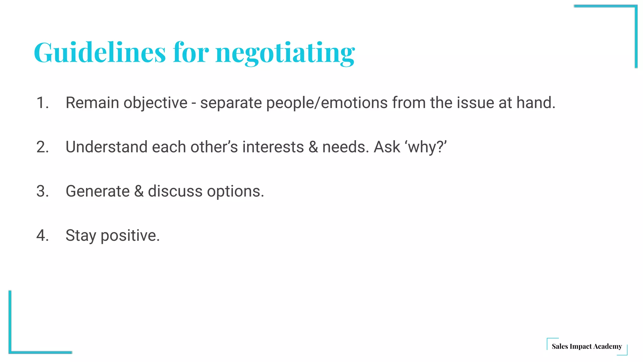 Guidelines for negotiating
1. Remain objective - separate people/emotions from the issue at hand.
2. Understand each other’s interests & needs. Ask ‘why?’
3. Generate & discuss options.
4. Stay positive.
 