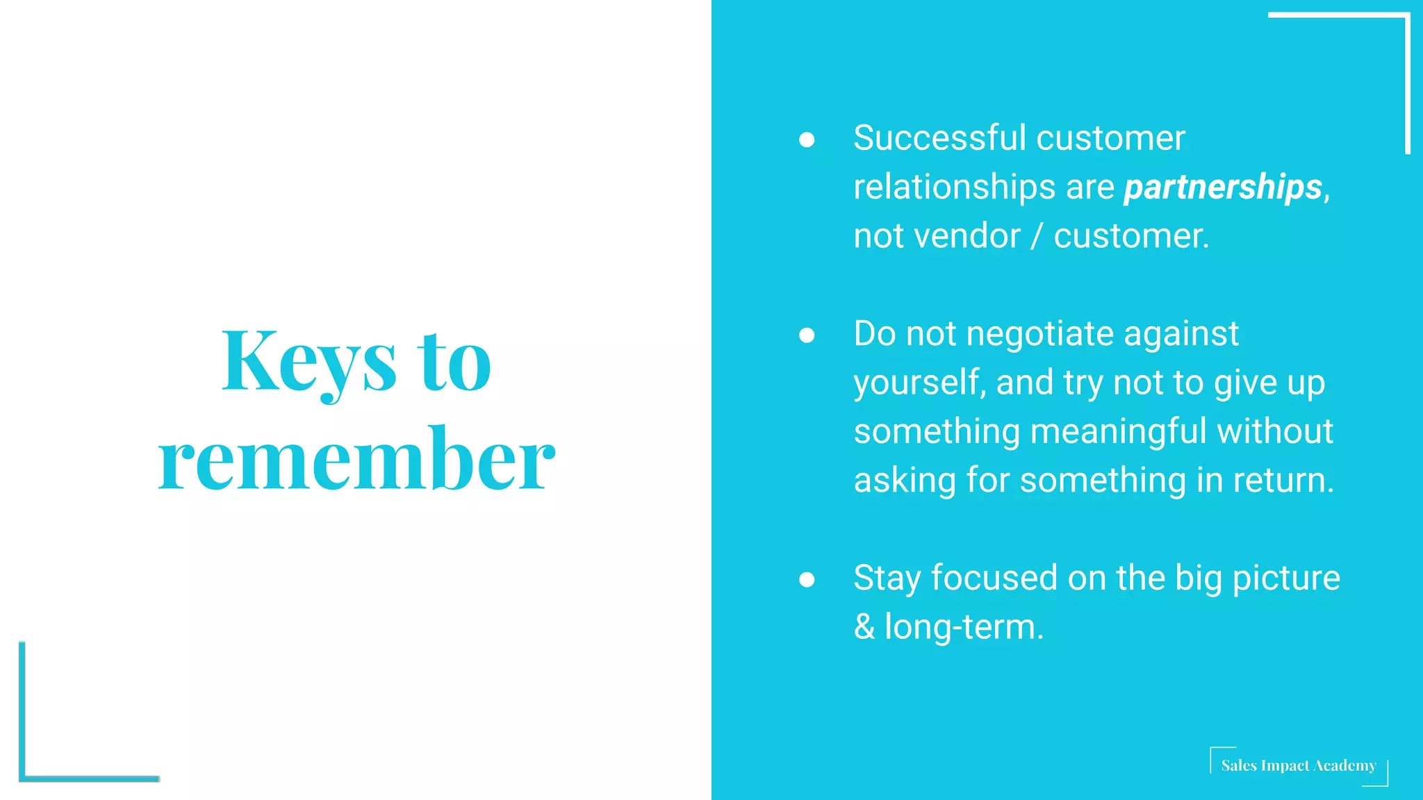 Keys to
remember
● Successful customer
relationships are partnerships,
not vendor / customer.
● Do not negotiate against
yourself, and try not to give up
something meaningful without
asking for something in return.
● Stay focused on the big picture
& long-term.
 