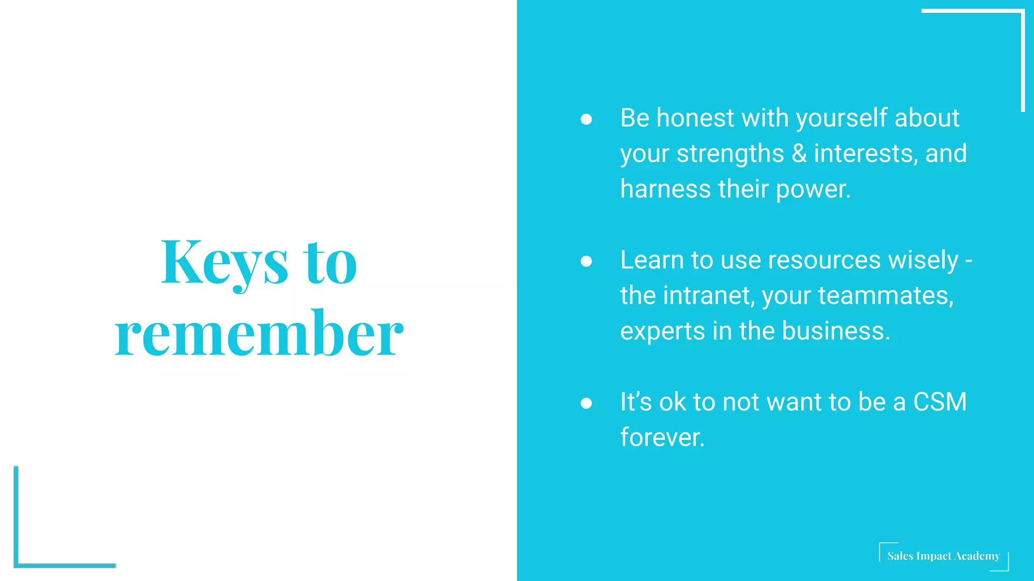 Keys to
remember
● Be honest with yourself about
your strengths & interests, and
harness their power.
● Learn to use resources wisely -
the intranet, your teammates,
experts in the business.
● It’s ok to not want to be a CSM
forever.
 