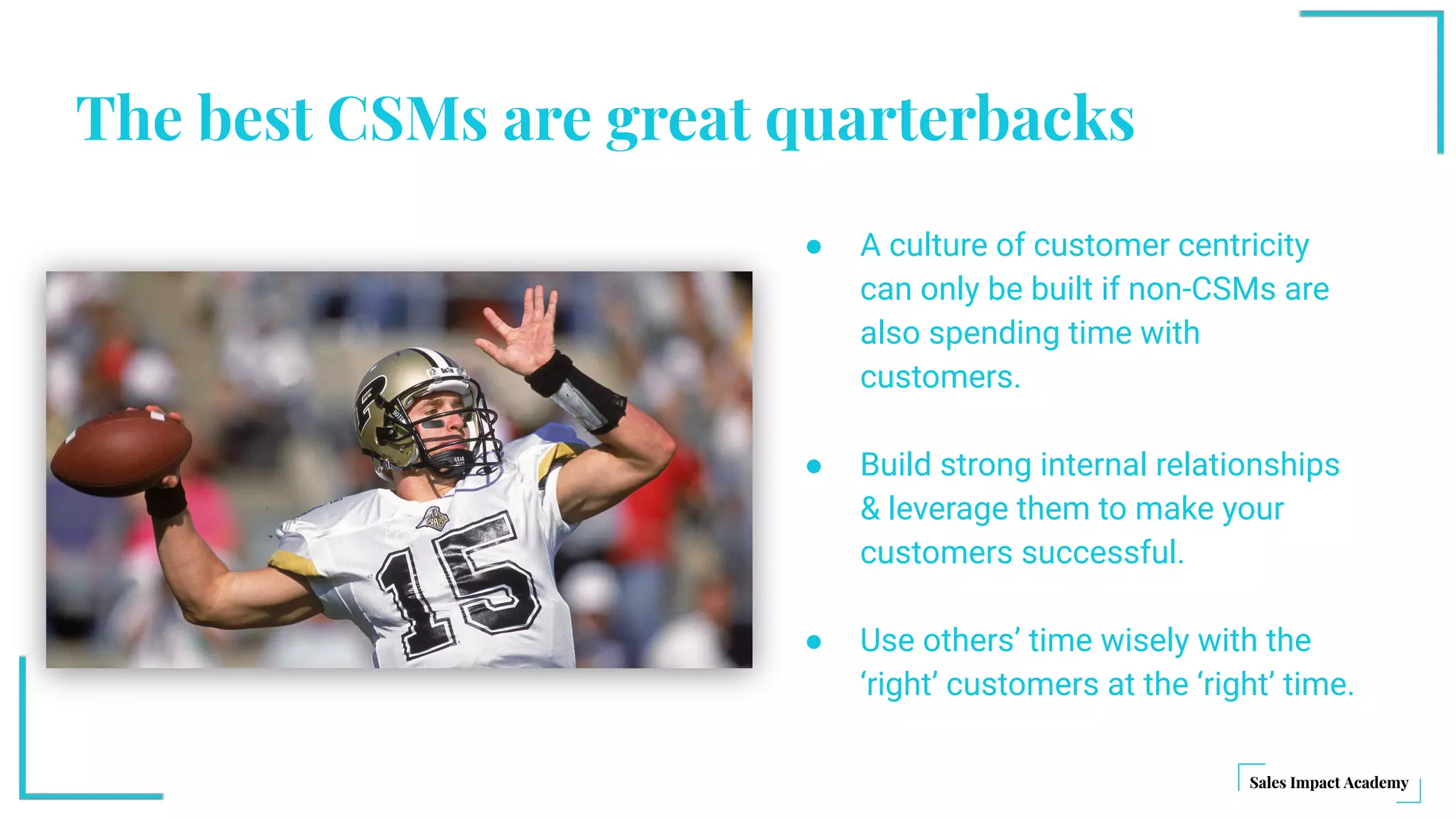 The best CSMs are great quarterbacks
● A culture of customer centricity
can only be built if non-CSMs are
also spending time with
customers.
● Build strong internal relationships
& leverage them to make your
customers successful.
● Use others’ time wisely with the
‘right’ customers at the ‘right’ time.
 