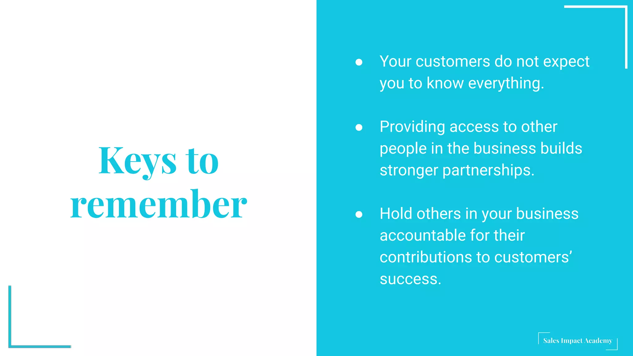 Keys to
remember
● Your customers do not expect
you to know everything.
● Providing access to other
people in the business builds
stronger partnerships.
● Hold others in your business
accountable for their
contributions to customers’
success.
 