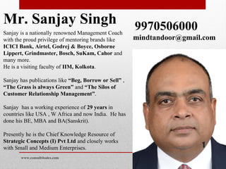 Mr. Sanjay Singh
Sanjay is a nationally renowned Management Coach
with the proud privilege of mentoring brands like
ICICI Bank, Airtel, Godrej & Boyce, Osborne
Lippert, Grindmaster, Bosch, SuKam, Cahor and
many more.
He is a visiting faculty of IIM, Kolkota.
Sanjay has publications like “Beg, Borrow or Sell” ,
“The Grass is always Green” and “The Silos of
Customer Relationship Management”.
Sanjay has a working experience of 29 years in
countries like USA , W Africa and now India. He has
done his BE, MBA and BA(Sanskrit).
Presently he is the Chief Knowledge Resource of
Strategic Concepts (I) Pvt Ltd and closely works
with Small and Medium Enterprises.
9970506000
mindtandoor@gmail.com
www.consult4sales.com
1
 