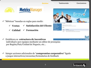 Solution     Testimonials   Conclusions




 “Métricas” basadas en reglas para medir:

       Ventas        Satisfacción del Cliente

       Calidad       Formación



 Establezca su estructura de incentivos
  individual o por grupos mediante un editor de jerarquías
  por Cliente/Tipología de Cliente/Comunidad/Unidad de Negocio/
  Oficina/Localización, etc…


 Integre acciones adicionales de “compromiso corporativo” ligado
  a juegos interactivos/encuestas/formularios de feedback


www.lemonfruits.com                          5
 