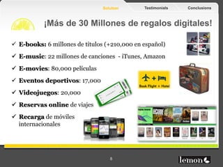 Solution      Testimonials   Conclusions



            ¡Más de 30 Millones de regalos digitales!

  E-books: +6 millones de títulos (+210.000 en español)
  E-music: +22 millones de canciones - iTunes, Amazon
  E-movies: +80.000 películas
  Eventos deportivos: +17.000
  Videojuegos: +20.000
  Reservas online de viajes
  Recarga de móviles
   internacionales




www.lemonfruits.com                 8
 