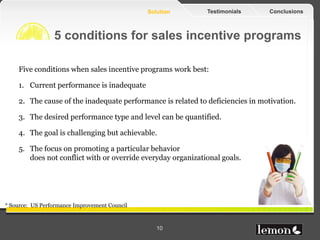 Solution      Testimonials       Conclusions



                 5 conditions for sales incentive programs

    Five conditions when sales incentive programs work best:

    1. Current performance is inadequate

    2. The cause of the inadequate performance is related to deficiencies in motivation.

    3. The desired performance type and level can be quantified.

    4. The goal is challenging but achievable.

    5. The focus on promoting a particular behavior
       does not conflict with or override everyday organizational goals.




* Source: US Performance Improvement Council



                                                  10
 