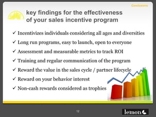 Conclusions

      key findings for the effectiveness
      of your sales incentive program

 Incentivizes individuals considering all ages and diversities
 Long run programs, easy to launch, open to everyone
 Assessment and measurable metrics to track ROI
 Training and regular communication of the program
 Reward the value in the sales cycle / partner lifecycle
 Reward on your behavior interest
 Non-cash rewards considered as trophies



                              12
 