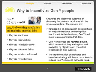 Challenges    Solution           Testimonials       Conclusions



          Why to incentivize Gen Y people

Gen Y:                            A rewards and incentives system is an
(b) 1979 – 1988                   absolutely fundamental requirement in the
                                  modern workplace. The reasons are:
22.5% of working population        Retention: if an organization does not have
but majority on retail jobs         an integrated rewards and recognition
 they are ambitious                function within their business, Gen Y’s will
                                    move to an organization that does.
 they are hardworking
                                   Gen Y employees are rewards driven,
 they are technically savvy        which means that they are inspired and
                                    motivated by objective and consistent
 they are outcomes driven          recognition of their success.
 they are short-term focused      The implementation of a rewards and
                                    incentives strategy will thus act as a lever to
 they are reward driven            reduce Gen Y employee turnover rates.


                                   4
 