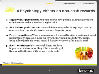 Solution            Testimonials   Conclusions



                4 Psychology effects on non-cash rewards

   1. Higher value perception: Non-cash awards have positive attributes associated
      with the award and it is ascribed a higher value.

   2. Rewards on performance: Non-cash incentives tend to be kept separate from
      compensation, thus standing out as rewards for performance

   3. Power to motivate: When a non-cash award is something that a participant would
      not purchase with cash on his or her own, the participant can justify the award.
      Being able to justify the award means it has greater power to be motivational.

   4. Social reinforcement: Non-cash incentives have
      trophy value and are more likely to be acknowledged
      than would be the case if the award were in cash.




* Source: Site Foundation



                                           9
 