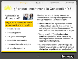 Challenges      Solution         Testimonials       Conclusions



          ¿Por qué incentivar a la Generación Y?

Generación Y:                        Un sistema de incentivos y premios es
(b) 1979 – 1988                      absolutamente crítico para los puestos de
                                     trabajo modernos. Las razones son:
22,5% de la población activa          Retención: si una organización no tiene
pero mayoritaria en retail             establecido un sistema de incentivos y
 Son ambiciosos                       premios en el negocio, los empleados “Y”
                                       cambiarán a otras empresas que lo tengan.
 Son trabajadores
                                      La generación “Y” está orientada a
 Les gusta la tecnología              premios, que significa que se inspira y
                                       motiva por cumplir objetivos y obtener su
 Orientados a resultados              reconocimiento implícito.
 Piensan sólo en el corto plazo      La implementación de una estrategia de
                                       incentivos y premios nos permitirá reducir
 Orientados a premios                 el nivel de rotación de los empleados Y.


                                      4
 