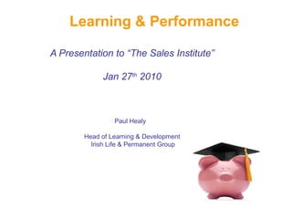 Learning & Performance

A Presentation to “The Sales Institute”

             Jan 27th 2010



                 Paul Healy

        Head of Learning & Development
          Irish Life & Permanent Group
 