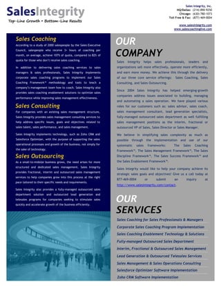 Sales Integrity, Inc.
                                                                                                                  HQ/Dallas: (214) 890-9250
                                                                                                                    Chicago: (630) 780-1073
                                                                                                            Toll Free & Fax: (877) 469-0004

                                                                                                                  www.salesintegrity.com
                                                                                                                www.salescoachinglive.com


Sales Coaching
According to a study of 2000 salespeople by the Sales Executive
                                                                   OUR
                                                                   COMPANY
Council, salespeople who receive 3+ hours of coaching per
month, on average, achieve 107% of quota, compared to 82% of
quota for those who don’t receive sales coaching.
                                                                   Sales   Integrity      helps   sales   professionals,    leaders   and
In addition to delivering sales coaching services to sales         organizations sell more effectively, operate more efficiently,
managers & sales professionals, Sales Integrity implements         and earn more money. We achieve this through the delivery
corporate sales coaching programs to implement our Sales           of our three core service offerings:          Sales Coaching, Sales
Coaching Framework™ methodology and tools to teach a               Consulting, and Sales Outsourcing.
company’s management team how to coach. Sales Integrity also
                                                                   Since 2004 Sales Integrity has helped emerging-growth
provides sales coaching enablement solutions to optimize sales
                                                                   companies address issues associated to building, managing
performance while improving sales management effectiveness.
                                                                   and automating a sales operation. We have played various
Sales Consulting                                                   roles for our customers such as: sales advisor, sales coach,
For companies with an existing sales management structure,         sales management consultant, lead generation specialists,
Sales Integrity provides sales management consulting services to   fully-managed outsourced sales department as well fulfilling
help address specific issues, goals and objectives related to      sales management positions as the interim, fractional or
sales talent, sales performance, and sales management.             outsourced VP of Sales, Sales Director or Sales Manager.

Sales Integrity implements technology, such as Zoho CRM and        We believe in simplifying sales complexity as much as
Salesforce Optimizer, with the purpose of supporting the sales     possible through the implementation and use of our
operational processes and growth of the business, not simply for   systematic     sales     frameworks:         The    Sales    Coaching
the sake of technology.
                                                                   Framework™, The Sales Management Framework™, The Sales
Sales Outsourcing                                                  Discipline Framework™, The Sales Success Framework™ and
As a small-to-midsize business grows, the need arises for more     the Sales Enablement Framework™.
structured and dedicated sales management. Sales Integrity
                                                                   Sales Integrity would like to help your company achieve its
provides fractional, interim and outsourced sales management
                                                                   strategic sales goals and objectives! Give us a call today at
services to help companies grow into this process at the right
                                                                   877-469-0004           or       submit       an         inquiry     at
pace tailored to their specific needs and requirements.
                                                                   http://www.salesintegrity.com/contact.
Sales Integrity also provides a fully-managed outsourced sales
department solution and outsourced lead generation and
telesales programs for companies seeking to stimulate sales
quickly and accelerate growth of the business efficiently.
                                                                   OUR
                                                                   SERVICES
                                                                   Sales Coaching for Sales Professionals & Managers

                                                                   Corporate Sales Coaching Program Implementation
                                                                   Sales Coaching Enablement Technology & Solutions

                                                                   Fully-managed Outsourced Sales Department
                                                                   Interim, Fractional & Outsourced Sales Management

                                                                   Lead Generation & Outsourced Telesales Services

                                                                   Sales Management & Sales Operations Consulting
                                                                   Salesforce Optimizer Software Implementation
                                                                   Zoho CRM Software Implementation
 