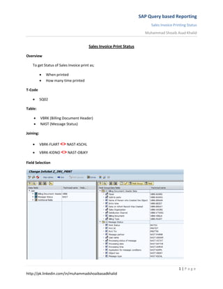 SAP Query based Reporting
Sales Invoice Printing Status
Muhammad Shoaib Asad Khalid
1 | P a g e
http://pk.linkedin.com/in/muhammadshoaibasadkhalid
Sales Invoice Print Status
Overview
To get Status of Sales Invoice print as;
 When printed
 How many time printed
T-Code
 SQ02
Table:
 VBRK (Billing Document Header)
 NAST (Message Status)
Joining:
 VBRK-FLART <> NAST-KSCHL
 VBRK-KIDNO <> NAST-OBJKY
Field Selection
 