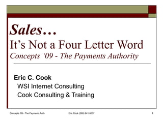 Sales… It’s Not a Four Letter Word Concepts ‘09 - The Payments Authority Eric C. Cook WSI Internet Consulting Cook Consulting & Training 