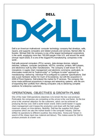 DELL
Dell is an American multinational computer technology company that develops, sells,
repairs, and supports computers and related products and services. Named after its
founder, Michael Dell, the company is one of the largest technological corporations
in the world, employing more than 165,000 people in the U.S. and around the world
(Annual report 2020). It is one of the biggest PC manufacturing companies in the
world .
Dell sells personal computers (PCs), servers, data storage devices, network
switches, software, computer peripherals, HDTVs, cameras, printers, MP3 players,
and electronics built by other manufacturers. The company is well known for its
innovations in supply chain management and electronic commerce, particularly its
direct-sales model and its "build-to-order" or "configure to order" approach to
manufacturing—delivering individual PCs configured to customer specifications. Dell
was a pure hardware vendor for much of its existence, but with the acquisition in
2009 of Perot Systems, Dell entered the market for IT services. The company has
since made additional acquisitions in storage and networking systems, with the aim
of expanding their portfolio from offering computers only to delivering complete
solutions for enterprise customers.
OPERATIONAL OBJECTIVES & GROWTH PLANS
One of the major Dell operations objectives is to remain the low cost producer.
Particularly the companies are competing on the prices is the cost factor. As the low
price is the universal attraction for the customers, which can be achieved at
producing the low cost. Dell is world known brand. Dell is world leader in supply
chain management and it keeps the production cost down with the high quality,
maximum speed, on time delivery, flexibility. Dell has the supplies from those
companies which are also the market leader in the computer industry. Dell has
shifted its operations to different countries like china,India, Korea and Taiwan in
search of the cheap input (raw material and labour). This makes easier for Dell to
produce products at a lower cost.
 