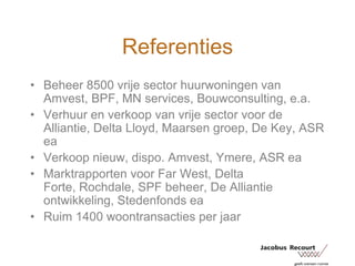 ReferentiesBeheer 8500 vrije sector huurwoningen van Amvest, BPF, MN services, Bouwconsulting, e.a.Verhuur en verkoop van vrije sector voor de Alliantie, Delta Lloyd, Maarsen groep, De Key, ASR eaVerkoop nieuw, dispo. Amvest, Ymere, ASR eaMarktrapporten voor Far West, Delta Forte, Rochdale, SPF beheer, De Alliantie ontwikkeling, Stedenfonds eaRuim 1400 woontransacties per jaar
