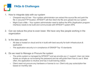 FAQs & Challenges
1. How to integrate data with our system
– Cheapest way & Free - Your system administrator can extract the source file and park the
file in secured FTP location. KPISOFT will then fetch the file and upload into our system
– Might Cost a little – Your system administrator need to define the APIs (Application program
interface) needs to be build and communicate with KPISOFT system APIs
2. Can we reduce the price to even lower. We have very few people working in the
organization
3. Is the data secured
– All data is hosted on cloud and its in build with best security for both infrastructure &
application
– The application security is in compliance of OWASP Top 10 standards
4. Do we need to Manage or Procure the system
– The entire system is managed by KPISOFT and we provide you L1 support. User can raise
tickets as simple as not knowing the password and we will guide them how to use it. Most
often, the application is intuitive and has in built training videos
– Client need not procure any hardware or license to run. Client only pay subscription fee
based on monthly rate
 