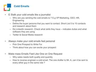 Cold Emails
• E Stalk your cold emails like a journalist
– Who are you sending the cold emails to ? E.g VP Marketing, CEO, HR,
Engineering
– Define the buyer persona that you want to contact. Short List 5 to 10 contacts
and research about them
– Do LinkedIn research. Check what skills they have – indicates duties and what
software they are using
– Twitter & Social Media research
• Always make your cold emails feel personal
– Pick One Prospect to Write For
– Think about how you can excite your prospect
• Make mass Emails Feel Like One on One Request
– Why sales needs both quality and quantity
– How to reverse engineer a cold email. The one drafter to Mr. A, can it be sent to
every other guy in the same role ?
 
