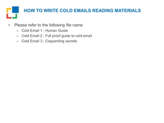 HOW TO WRITE COLD EMAILS READING MATERIALS
• Please refer to the following file name
– Cold Email 1 ; Human Guide
– Cold Email 2 ; Full proof guide to cold email
– Cold Email 3 ; Copywriting secrets
 