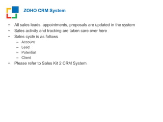 ZOHO CRM System
• All sales leads, appointments, proposals are updated in the system
• Sales activity and tracking are taken care over here
• Sales cycle is as follows
– Account
– Lead
– Potential
– Client
• Please refer to Sales Kit 2 CRM System
 