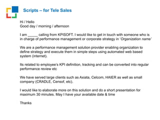 Scripts – for Tele Sales
Hi / Hello
Good day / morning / afternoon
I am _____ calling from KPISOFT. I would like to get in touch with someone who is
in charge of performance management or corporate strategy in ‘Organization name’
We are a performance management solution provider enabling organization to
define strategy and execute them in simple steps using automated web based
system (internet).
Its related to employee’s KPI definition, tracking and can be converted into regular
performance review etc
We have served large clients such as Axiata, Celcom, HAIER as well as small
company (CRADLE, Censof, etc).
I would like to elaborate more on this solution and do a short presentation for
maximum 30 minutes. May I have your available date & time
Thanks
 