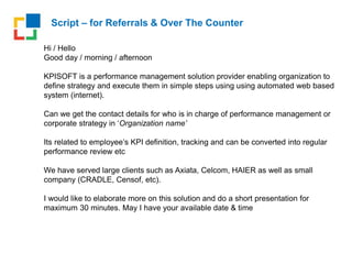 Script – for Referrals & Over The Counter
Hi / Hello
Good day / morning / afternoon
KPISOFT is a performance management solution provider enabling organization to
define strategy and execute them in simple steps using using automated web based
system (internet).
Can we get the contact details for who is in charge of performance management or
corporate strategy in ‘Organization name’
Its related to employee’s KPI definition, tracking and can be converted into regular
performance review etc
We have served large clients such as Axiata, Celcom, HAIER as well as small
company (CRADLE, Censof, etc).
I would like to elaborate more on this solution and do a short presentation for
maximum 30 minutes. May I have your available date & time
 