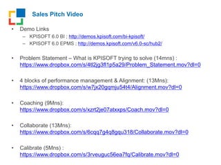 Sales Pitch Video
• Demo Links
– KPISOFT 6.0 BI ; http://demos.kpisoft.com/bi-kpisoft/
– KPISOFT 6.0 EPMS ; http://demos.kpisoft.com/v6.0-sc/hub2/
• Problem Statement – What is KPISOFT trying to solve (14mns) :
https://www.dropbox.com/s/4tl2jg3fl1p5a29/Problem_Statement.mov?dl=0
• 4 blocks of performance management & Alignment: (13Mns):
https://www.dropbox.com/s/w7jx20gqmju54t4/Alignment.mov?dl=0
• Coaching (9Mns):
https://www.dropbox.com/s/xzrt2je07atxxps/Coach.mov?dl=0
• Collaborate (13Mns):
https://www.dropbox.com/s/6cqq7g4q8gqu318/Collaborate.mov?dl=0
• Calibrate (5Mns) :
https://www.dropbox.com/s/3rveuguc56ea7fq/Calibrate.mov?dl=0
 