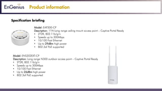 Product information
Specification briefing
Model: EAP300-CP
Description: 11N Long range ceiling mount access point – Captive Portal Ready
• 2T2R, 802.11b/g/n
• Speeds up to 300Mbps
• 10/100 Fast Ethernet
• Up to 29dBm high power
• 802.3af PoE supported
Model: ENS202EXT-CP
Description: Long range N300 outdoor access point – Captive Portal Ready
• 2T2R, 802.11b/g/n
• Speeds up to 300Mbps
• 10/100 Fast Ethernet
• Up to 26dBm high power
• 802.3af PoE supported
 