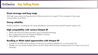 Key Selling Points
Great coverage and long range
With high output power and high sensitivity, EnGenius products can support 9 time coverage for long range
communication up to 20 km.
Strong reliability
EnGenius products are designed with strong reliability for harsh environment used (IP rated for outdoor unit).
High compatibility with various Hotspot SP
• Works with all Cloud Captive-providers using Coovachilli technology.
• Zero configuration with most Hotspot SP (Ready-out-of-box).
• Many different authentication methods.
High compatibility with various Hotspot SP
• Suitable for the SMB and the enterprise market and can easily be adapted into a current product set.
• Resellers can now provide hotspot solutions to their clients without having to operate servers or to invest in any cost of
ownership.
 