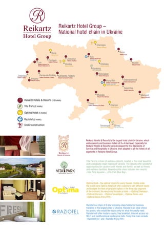 Reikartz Hotel Group –
National hotel chain in Ukraine
Reikartz Hotels & Resorts is the largest hotel chain in Ukraine, which
unites resorts and business hotels of 3+-4 star level. Especially for
Reikartz Hotels & Resorts were developed the first Standards of
Service and Hospitality in Ukraine, then adapted to all the hotels of all
segments in Reikartz Hotel Group.
Vita Park is a chain of wellness-resorts, located in the most beautiful
and ecologically clean regions of Ukraine. The resorts offer wonderful
opportunities for vacation with friends and family, as well as fitness
and wellness facilities. Nowadays the chain includes two resorts:
«Vita Park Aquadar», «Vita Park Borisfen».
Raziotel is a chain of 3-star economy-class hotels for business
travelers in the largest cities of Ukraine. Raziotel is an ideal choice
for guests, who would like to pay only for what they really need.
Raziotel will offer modern rooms, free breakfast, Internet access via
Wi-Fi and multifunctional conference halls. Today the chain include
«Raziotel Kyiv», «Raziotel Kryvyi Rih» and «Raziotel Marenero Odesa».
Optima Hotel – the optimal choice for every traveler. Hotels under
the brand name Optima Hotel will offer customers with different needs
and budgets the best price/quality option in the three-star segment.
At the moment, the new brand includes a hotel – «Optima Cherkasy»,
«Optima Kherson», «Optima Sevastopol», «Optima Rivne»,
«Optima Deluxe Kryvyi Rih» and «Optima Vinnytsia»..
Reikartz Hotels & Resorts (19 hotels)
Vita Park (2 hotels)
Raziotel (3 hotels)
Optima Hotel (6 hotels)
Under construction
Reikartz Attache Kyiv
Raziotel Kyiv
Kyiv
Chernigov
Reikartz Chernigov
Vita Park Aquadar
Mankivka
Optima Cherkasy
Cherkasy
Reikartz Kirovograd
Reikartz Aurora Kryvyi Rih
Raziotel Kryvyi Rih
Optima Deluxe Kryvyi Rih
KryvyiRih
Kirovograd
Reikartz River Mykolaiv
Mykolaiv
Optima Kherson
Kherson
Reikartz Alexandrovskiy Odesa
Raziotel Marenero Odesa
Odesa
Reikartz Mariupol
Mariupol
Reikartz Dnipropetrovsk
Reikartz Zaporizhia
Dnipropetrovsk
Zaporizhia
Reikartz Kharkiv
Kharkiv
Reikartz Gallery Poltava
Poltava
Sumy
Reikartz Sumy
Lviv
Reikartz Dworzec Lviv
Reikartz Medievale Lviv
Zhdenievo
Reikartz Carpaty
Polyana
Reikartz Polyana
Ivano-Frankivsk
Reikartz Park Hotel
Ivano-Frankivsk
Reikartz Kamianets-Podilsky
Kamianets-Podilsky
Reikartz Pochayiv
Pochayiv
Optima Rivne
Rivne
Reikartz Zhytomyr
Zhytomyr
Vinnitsa
Optima Vinnitsa
Sevastopol
Optima Sevastopol
Vita Park Borisfen
 