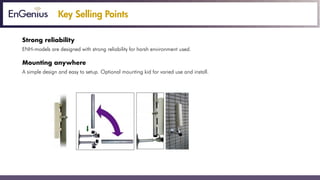 Key Selling Points
Strong reliability
ENH-models are designed with strong reliability for harsh environment used.
Mounting anywhere
A simple design and easy to setup. Optional mounting kid for varied use and install.
 