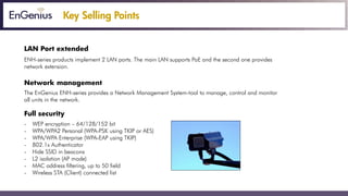 Key Selling Points
LAN Port extended
ENH-series products implement 2 LAN ports. The main LAN supports PoE and the second one provides
network extension.
Network management
The EnGenius ENH-series provides a Network Management System-tool to manage, control and monitor
all units in the network.
Full security
- WEP encryption – 64/128/152 bit
- WPA/WPA2 Personal (WPA-PSK using TKIP or AES)
- WPA/WPA Enterprise (WPA-EAP using TKIP)
- 802.1x Authenticator
- Hide SSID in beacons
- L2 isolation (AP mode)
- MAC address filtering, up to 50 field
- Wireless STA (Client) connected list
 